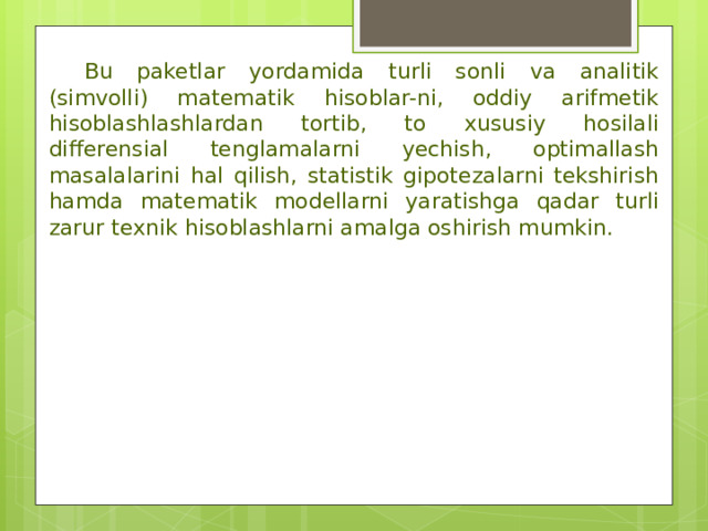  Bu paketlar yordamida turli sonli va analitik (simvolli) matematik hisoblar-ni, oddiy arifmetik hisoblashlashlardan tortib, to xususiy hosilali differensial tenglamalarni yechish, optimallash masalalarini hal qilish, statistik gipotezalarni tekshirish hamda matematik modellarni yaratishga qadar turli zarur texnik hisoblashlarni amalga oshirish mumkin. 