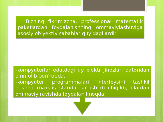  Bizning fikrimizcha, professional matematik paketlardan foydalanishning ommaviylashuviga asosiy ob'yektiv sabablar quyidagilardir: -kompyuterlar odatdagi uy elektr jihozlari qatoridan o'rin olib bormoqda; -kompyuter programmalari interfeysini tashkil etishda maxsus standartlar ishlab chiqilib, ulardan ommaviy ravishda foydalanilmoqda; 