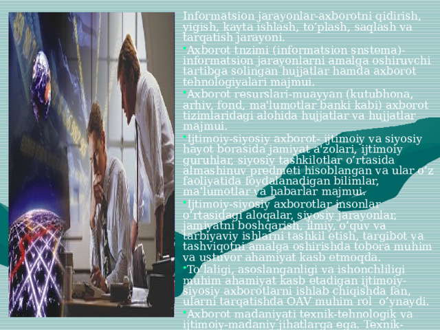Informatsion jarayonlar-axborotni qidirish, yigish, kayta ishlash, to’plash, saqlash va tarqatish jarayoni. Axborot tnzimi (informatsion snstema)-informatsion jarayonlarni amalga oshiruvchi tartibga solingan hujjatlar hamda axborot tehnologiyalari majmui. Axborot resurslari-muayyan (kutubhona, arhiv, fond, ma'lumotlar banki kabi) axborot tizimlaridagi alohida hujjatlar va hujjatlar majmui. Ijtimoiy-siyosiy axborot- ijtimoiy va siyosiy hayot borasida jamiyat a'zolari, ijtimoiy guruhlar, siyosiy tashkilotlar o’rtasida almashinuv predmeti hisoblangan va ular o’z faoliyatida foydalanadigan bilimlar, ma'lumotlar va habarlar majmui. Ijtimoiy-siyosiy axborotlar insonlar o’rtasidagi aloqalar, siyosiy jarayonlar, jamiyatni boshqarish, ilmiy, o’quv va tarbiyaviy ishlarni tashkil etish, targibot va tashviqotni amalga oshirishda tobora muhim va ustuvor ahamiyat kasb etmoqda. To’laligi, asoslanganligi va ishonchliligi muhim ahamiyat kasb etadigan ijtimoiy-siyosiy axborotlarni ishlab chiqishda fan, ularni tarqatishda OAV muhim rol o’ynaydi. Axborot madaniyati texnik-tehnologik va ijtimoiy-madaniy jihatlarga ega. Texnik-tehnolognk jihatdai axborot madakiyati axborotni olish, kayta ishlash, saqlash va etkazib berishga hizmat qiladigan texnik-axborot vositalari va ulardan oqilona foydalanish usullari haqidagi bilimlar tizimini anglatadi. 