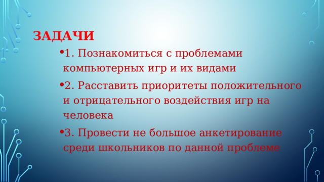 Задачи 1. Познакомиться с проблемами компьютерных игр и их видами 2. Расставить приоритеты положительного и отрицательного воздействия игр на человека 3. Провести не большое анкетирование среди школьников по данной проблеме 