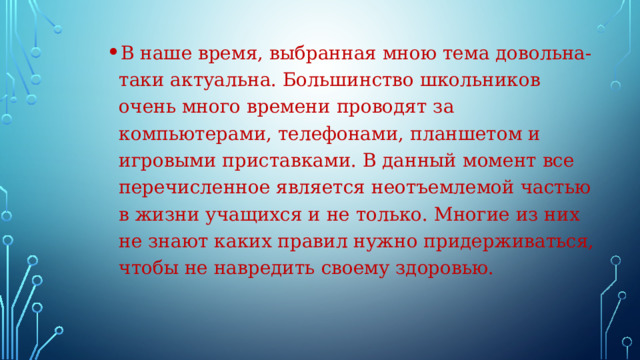 В наше время, выбранная мною тема довольна-таки актуальна. Большинство школьников очень много времени проводят за компьютерами, телефонами, планшетом и игровыми приставками. В данный момент все перечисленное является неотъемлемой частью в жизни учащихся и не только. Многие из них не знают каких правил нужно придерживаться, чтобы не навредить своему здоровью. . 