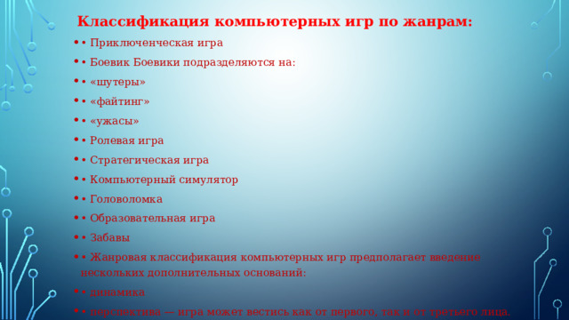  Классификация компьютерных игр по жанрам: • Приключенческая игра • Боевик Боевики подразделяются на: • «шутеры» • «файтинг» • «ужасы» • Ролевая игра • Стратегическая игра • Компьютерный симулятор • Головоломка • Образовательная игра • Забавы • Жанровая классификация компьютерных игр предполагает введение нескольких дополнительных оснований: • динамика • перспектива — игра может вестись как от первого, так и от третьего лица. . 