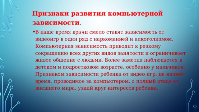 Признаки развития компьютерной зависимости . В наше время врачи смело ставят зависимость от видеоигр в один ряд с наркоманией и алкоголизмом. Компьютерная зависимость приводит к резкому сокращению всех других видов занятости и ограничивает живое общение с людьми. Более заметна наблюдается в детском и подростковом возрасте, особенно у мальчиков. Признаком зависимости ребенка от видео игр, не являет время, проводимое за компьютером, о полный отказ от внешнего мира, узкий круг интересов ребенка. . 