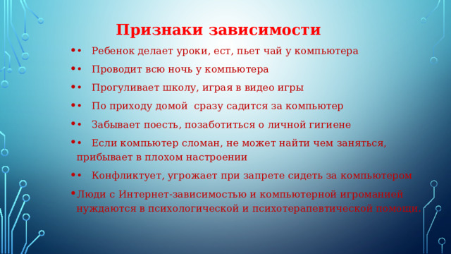  Признаки зависимости •  Ребенок делает уроки, ест, пьет чай у компьютера •  Проводит всю ночь у компьютера •  Прогуливает школу, играя в видео игры •  По приходу домой сразу садится за компьютер •  Забывает поесть, позаботиться о личной гигиене •  Если компьютер сломан, не может найти чем заняться, прибывает в плохом настроении •  Конфликтует, угрожает при запрете сидеть за компьютером Люди с Интернет-зависимостью и компьютерной игроманией нуждаются в психологической и психотерапевтической помощи. . 