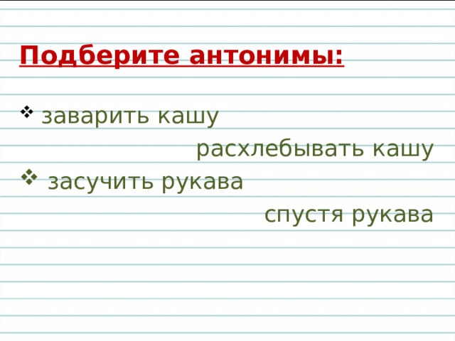 Подберите антонимы:  заварить кашу расхлебывать кашу  засучить рукава спустя рукава 
