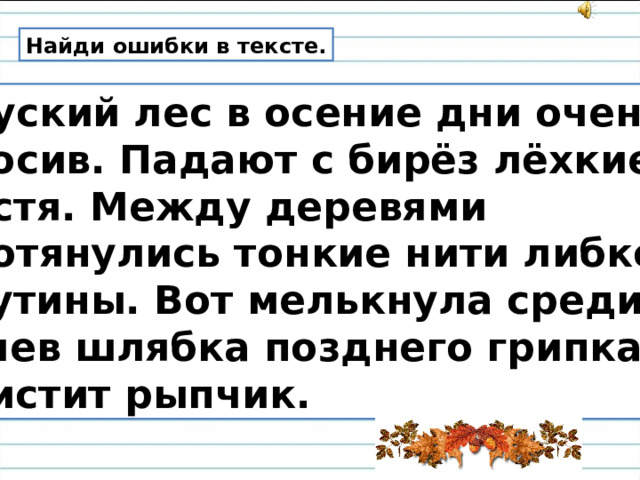 Найди ошибки в тексте.  Руский лес в осение дни очень кросив. Падают с бирёз лёхкие листя. Между деревями протянулись тонкие нити либкой паутины. Вот мелькнула среди сучев шлябка позднего грипка. Свистит рыпчик. 