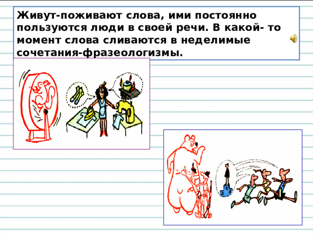 Живут-поживают слова, ими постоянно пользуются люди в своей речи. В какой- то момент слова сливаются в неделимые сочетания-фразеологизмы. 