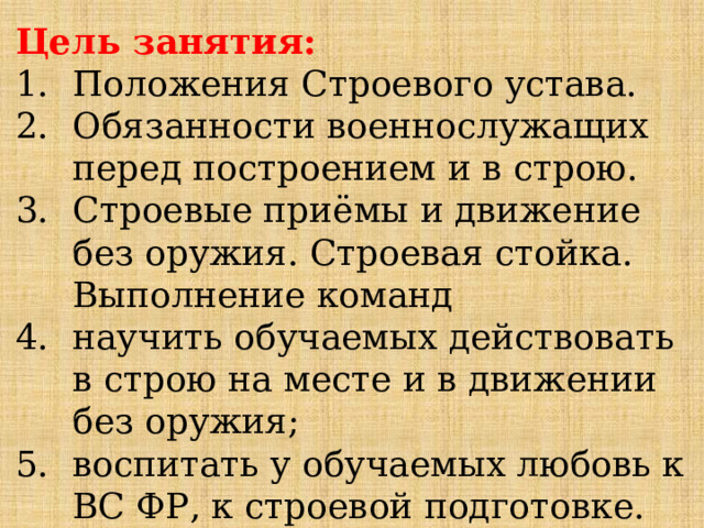 Цель занятия: Положения Строевого устава. Обязанности военнослужащих перед построением и в строю. Строевые приёмы и движение без оружия. Строевая стойка. Выполнение команд научить обучаемых действовать в строю на месте и в движении без оружия; воспитать у обучаемых любовь к ВС ФР, к строевой подготовке. 