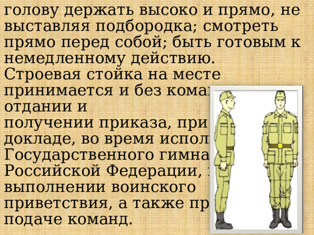 голову держать высоко и прямо, не выставляя подбородка; смотреть прямо перед собой; быть готовым к немедленному действию.   Строевая стойка на месте принимается и без команды: при отдании и получении приказа, при докладе, во время исполнения Государственного гимна Российской Федерации, при выполнении воинского приветствия, а также при подаче команд. 