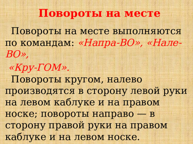 Повороты на месте  Повороты на месте выполняются по командам:  «Напра-ВО», «Нале-ВО»,  «Кру-ГОМ».    Повороты кругом, налево производятся в сторону левой руки на левом каблуке и на правом носке; повороты направо — в сторону правой руки на правом каблуке и на левом носке.    