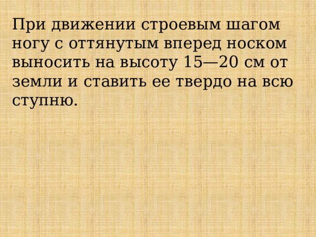 При движении строевым шагом ногу с оттянутым вперед носком выносить на высоту 15—20 см от земли и ставить ее твердо на всю ступню.    