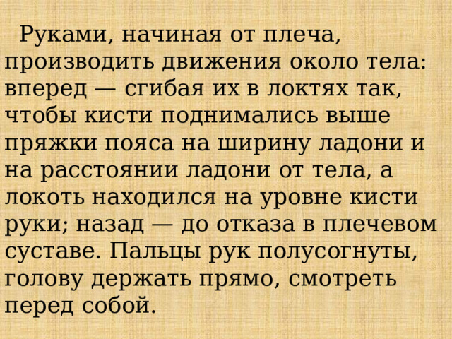  Руками, начиная от плеча, производить движения около тела: вперед — сгибая их в локтях так, чтобы кисти поднимались выше пряжки пояса на ширину ладони и на расстоянии ладони от тела, а локоть находился на уровне кисти руки; назад — до отказа в плечевом суставе. Пальцы рук полусогнуты, голову держать прямо, смотреть перед собой.    