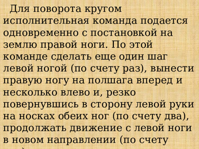  Для поворота кругом исполнительная команда подается одновременно с постановкой на землю правой ноги. По этой команде сделать еще один шаг левой ногой (по счету раз), вынести правую ногу на полшага вперед и несколько влево и, резко повернувшись в сторону левой руки на носках обеих ног (по счету два), продолжать движение с левой ноги в новом направлении (по счету три).   При поворотах движение руками производится в такт шага. 