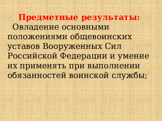 Предметные результаты:  Овладение основными положениями общевоинских уставов Вооруженных Сил Российской Федерации и умение их применять при выполнении обязанностей воинской службы; 