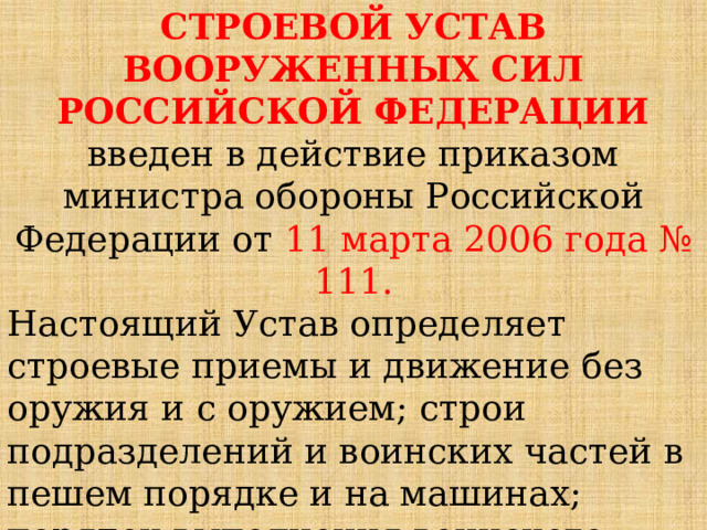 СТРОЕВОЙ УСТАВ ВООРУЖЕННЫХ СИЛ РОССИЙСКОЙ ФЕДЕРАЦИИ введен в действие приказом министра обороны Российской Федерации от 11 марта 2006 года № 111. Настоящий Устав определяет строевые приемы и движение без оружия и с оружием; строи подразделений и воинских частей в пешем порядке и на машинах; порядок выполнения воинского приветствия, проведения строевого смотра; 