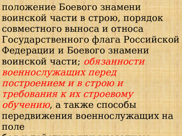 положение Боевого знамени воинской части в строю, порядок совместного выноса и относа Государственного флага Российской Федерации и Боевого знамени воинской части; обязанности военнослужащих перед построением и в строю и требования к их строевому обучению , а также способы передвижения военнослужащих на поле боя и действия при внезапном нападении противника. 