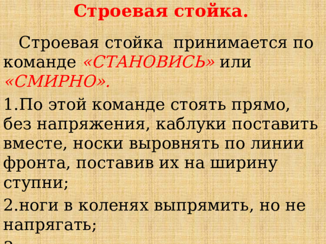 Строевая стойка.   Строевая стойка принимается по команде «СТАНОВИСЬ» или «СМИРНО». 1.По этой команде стоять прямо, без напряжения, каблуки поставить вместе, носки выровнять по линии фронта, поставив их на ширину ступни; 2.ноги в коленях выпрямить, но не напрягать; 3.грудь приподнять, а все тело несколько подать вперед; 