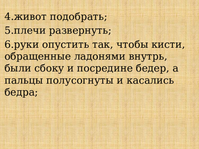 4.живот подобрать; 5.плечи развернуть; 6.руки опустить так, чтобы кисти, обращенные ладонями внутрь, были сбоку и посредине бедер, а пальцы полусогнуты и касались бедра; 