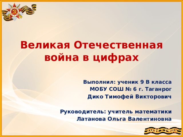 Великая Отечественная война в цифрах Выполнил: ученик 9 В класса МОБУ СОШ № 6 г. Таганрог Дико Тимофей Викторович   Руководитель: учитель математики Латанова Ольга Валентиновна 