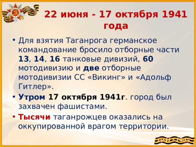 22 июня - 17 октября 1941 года Для взятия Таганрога германское командование бросило отборные части 13 , 14 , 16 танковые дивизий, 60 мотодивизию и две отборные мотодивизии СС «Викинг» и «Адольф Гитлер». Утром  17 октября 1941г . город был захвачен фашистами. Тысячи  таганрожцев оказались на оккупированной врагом территории. 