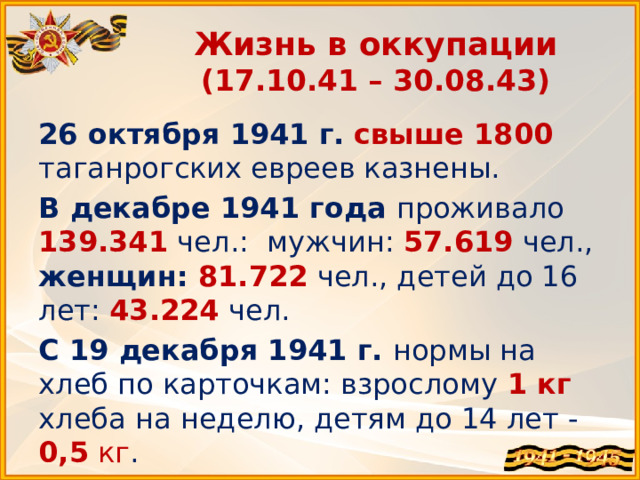 Жизнь в оккупации  (17.10.41 – 30.08.43) 26 октября 1941 г.  свыше 1800  таганрогских евреев казнены. В декабре 1941 года проживало 139.341  чел.: мужчин: 57.619  чел., женщин: 81.722  чел., детей до 16 лет: 43.224 чел. С 19 декабря 1941 г. нормы на хлеб по карточкам: взрослому 1 кг хлеба на неделю, детям до 14 лет - 0,5 кг . 