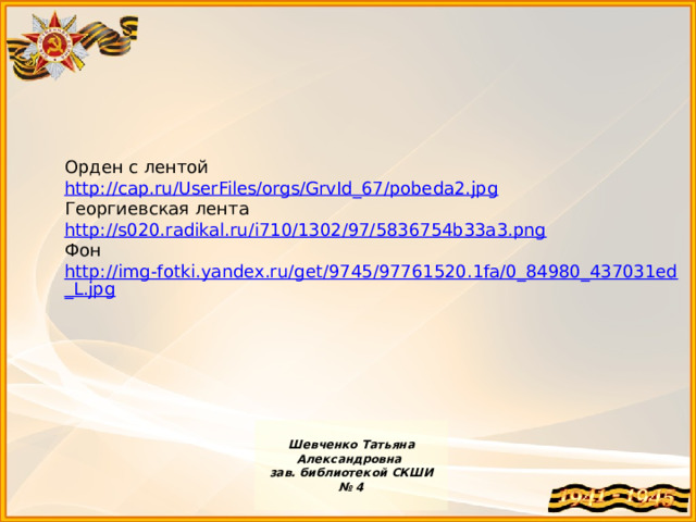 Орден с лентой http://cap.ru/UserFiles/orgs/GrvId_67/pobeda2.jpg Георгиевская лента http://s020.radikal.ru/i710/1302/97/5836754b33a3.png Фон http://img-fotki.yandex.ru/get/9745/97761520.1fa/0_84980_437031ed_L.jpg  Шевченко Татьяна Александровна зав. библиотекой СКШИ № 4  