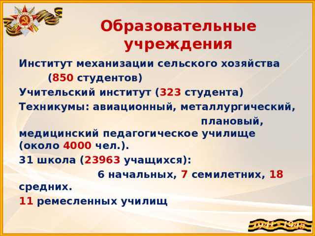 Образовательные учреждения Институт механизации сельского хозяйства  ( 850 студентов) Учительский институт ( 323 студента) Техникумы: авиационный, металлургический,  плановый, медицинский педагогическое училище (около 4000 чел.). 31 школа ( 23963 учащихся):  6 начальных, 7 семилетних, 18 средних. 11 ремесленных училищ 