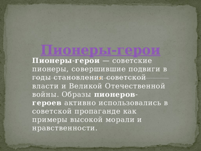 Пионеры-герои Пионеры - герои  — советские пионеры, совершившие подвиги в годы становления советской власти и Великой Отечественной войны. Образы  пионеров - героев  активно использовались в советской пропаганде как примеры высокой морали и нравственности. 
