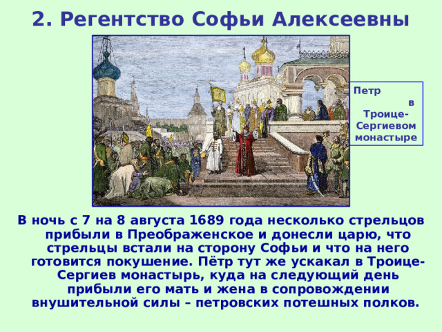 2. Регентство Софьи Алексеевны Петр в Троице-Сергиевом монастыре В ночь с 7 на 8 августа 1689 года несколько стрельцов прибыли в Преображенское и донесли царю, что стрельцы встали на сторону Софьи и что на него готовится покушение. Пётр тут же ускакал в Троице-Сергиев монастырь, куда на следующий день прибыли его мать и жена в сопровождении внушительной силы – петровских потешных полков. 