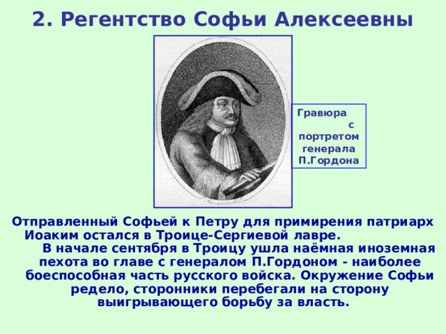 2. Регентство Софьи Алексеевны Гравюра с портретом генерала П.Гордона Отправленный Софьей к Петру для примирения патриарх Иоаким остался в Троице-Сергиевой лавре. В начале сентября в Троицу ушла наёмная иноземная пехота во главе с генералом П.Гордоном - наиболее боеспособная часть русского войска. Окружение Софьи редело, сторонники перебегали на сторону выигрывающего борьбу за власть. 