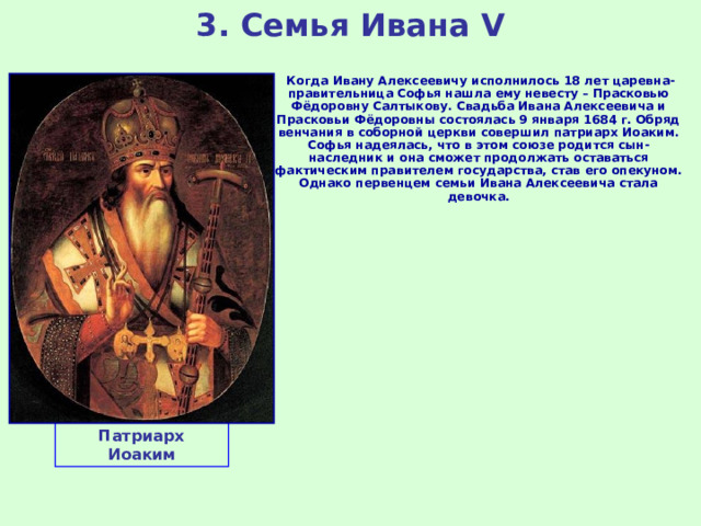 3. Семья Ивана V  Когда Ивану Алексеевичу исполнилось 18 лет царевна-правительница Софья нашла ему невесту – Прасковью Фёдоровну Салтыкову. Свадьба Ивана Алексеевича и Прасковьи Фёдоровны состоялась 9 января 1684 г. Обряд венчания в соборной церкви совершил патриарх Иоаким. Софья надеялась, что в этом союзе родится сын-наследник и она сможет продолжать оставаться фактическим правителем государства, став его опекуном. Однако первенцем семьи Ивана Алексеевича стала девочка. Патриарх Иоаким 