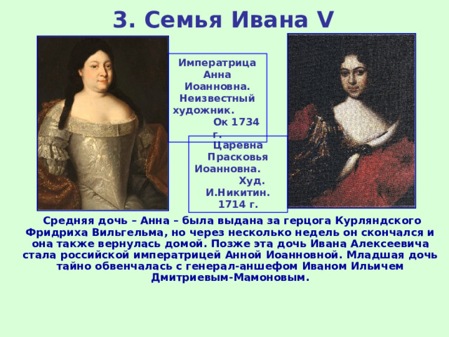 3. Семья Ивана V Императрица Анна Иоанновна. Неизвестный художник. Ок 1734 г. Царевна Прасковья Иоанновна. Худ. И.Никитин. 1714 г.  Средняя дочь – Анна – была выдана за герцога Курляндского Фридриха Вильгельма, но через несколько недель он скончался и она также вернулась домой. Позже эта дочь Ивана Алексеевича стала российской императрицей Анной Иоанновной. Младшая дочь тайно обвенчалась с генерал-аншефом Иваном Ильичем Дмитриевым-Мамоновым. 