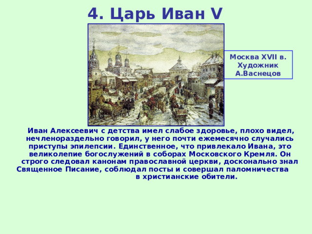 4. Царь Иван V Москва XVII в. Художник А.Васнецов  Иван Алексеевич с детства имел слабое здоровье, плохо видел, нечленораздельно говорил, у него почти ежемесячно случались приступы эпилепсии. Единственное, что привлекало Ивана, это великолепие богослужений в соборах Московского Кремля. Он строго следовал канонам православной церкви, досконально знал Священное Писание, соблюдал посты и совершал паломничества в христианские обители. 