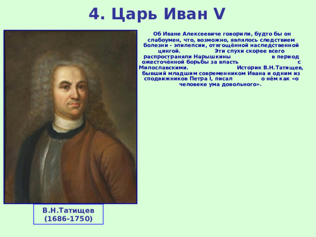 4. Царь Иван V  Об Иване Алексеевиче говорили, будто бы он слабоумен, что, возможно, являлось следствием болезни - эпилепсии, отягощённой наследственной цингой. Эти слухи скорее всего распространяли Нарышкины в период ожесточённой борьбы за власть с Милославскими. Историк В.Н.Татищев, бывший младшим современником Ивана и одним из сподвижников Петра I, писал о нём как «о человеке ума довольного». В.Н.Татищев (1686-1750) 