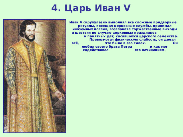4. Царь Иван V Иван V скрупулёзно выполнял все сложные придворные ритуалы, посещал церковные службы, принимал иноземных послов, возглавлял торжественные выходы и шествия по случаю церковных праздников и памятных дат, касавшихся царского семейства. Превозмогая физическую слабость, он делал всё, что было в его силах. Он любил своего брата Петра и как мог содействовал его начинаниям. 
