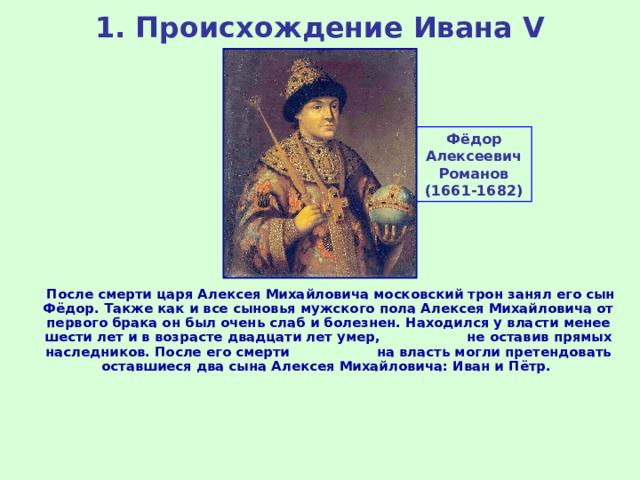 1. Происхождение Ивана V Фёдор Алексеевич Романов (1661-1682)  После смерти царя Алексея Михайловича московский трон занял его сын Фёдор. Также как и все сыновья мужского пола Алексея Михайловича от первого брака он был очень слаб и болезнен. Находился у власти менее шести лет и в возрасте двадцати лет умер, не оставив прямых наследников. После его смерти на власть могли претендовать оставшиеся два сына Алексея Михайловича: Иван и Пётр. 