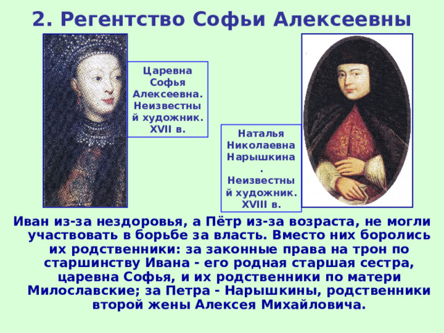 2. Регентство Софьи Алексеевны Царевна Софья Алексеевна. Неизвестный художник .  XVII в. Наталья Николаевна Нарышкина. Неизвестный художник .  XVIII в. Иван из-за нездоровья, а Пётр из-за возраста, не могли участвовать в борьбе за власть. Вместо них боролись их родственники: за законные права на трон по старшинству Ивана - его родная старшая сестра, царевна Софья, и их родственники по матери Милославские; за Петра - Нарышкины, родственники второй жены Алексея Михайловича. 