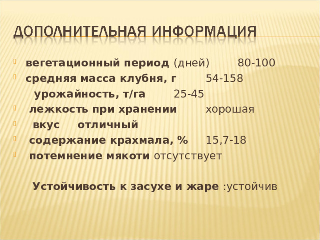 вегетационный период (дней)  80-100 средняя масса клубня, г  54-158  урожайность, т/га  25-45  лежкость при хранении  хорошая  вкус  отличный  содержание крахмала, %  15,7-18  потемнение мякоти отсутствует   Устойчивость к засухе и жаре :устойчив 