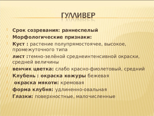 Срок созревания: раннеспелый Морфологические признаки:    Куст : растение полупрямостоячее, высокое, промежуточного типа     лист : темно-зелёной среднеинтенсивной окраски, средней величины     венчик цветка: слабо красно-фиолетовый, средний Клубень : окраска кожуры бежевая      окраска мякоти: кремовая     форма клубня: удлиненно-овальная     Глазки: поверхностные, малочисленные 