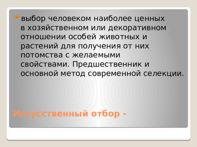 выбор человеком наиболее ценных в хозяйственном или декоративном отношении особей животных и растений для получения от них потомства с желаемыми свойствами. Предшественник и основной метод современной селекции. Искусственный отбор -  
