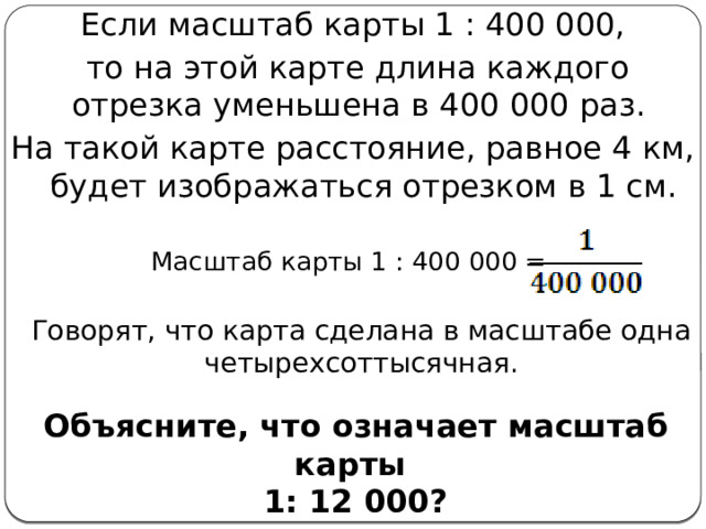 Если масштаб карты 1 : 400 000,  то на этой карте длина каждого отрезка уменьшена в 400 000 раз. На такой карте расстояние, равное 4 км, будет изображаться отрезком в 1 см. Масштаб карты 1 : 400 000 = Говорят, что карта сделана в масштабе одна четырехсоттысячная. Объясните, что означает масштаб карты 1: 12 000? 