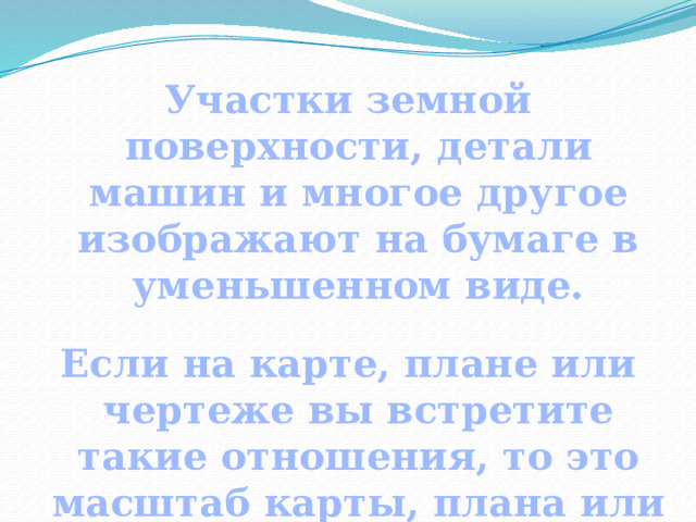 Участки земной поверхности, детали машин и многое другое изображают на бумаге в уменьшенном виде.  Если на карте, плане или чертеже вы встретите такие отношения, то это масштаб карты, плана или чертежа. 