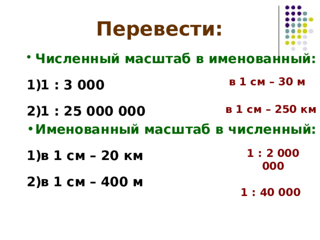 Перевести: Численный масштаб в именованный: 1 : 3 000 1 : 25 000 000 Именованный масштаб в численный: в 1 см – 20 км в 1 см – 400 м в 1 см – 3 0 м в 1 см – 2 50 км 1 : 2 000  000 1 : 4 0  000 