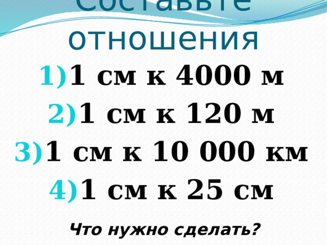 Составьте отношения 1 см к 4000 м 1 см к 120 м 1 см к 10 000 км 1 см к 25 см  Что нужно сделать? 