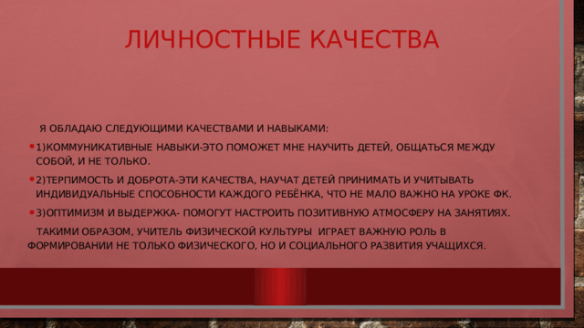 Личностные качества  Я обладаю следующими качествами и навыками: 1)коммуникативные навыки-это поможет мне научить детей, общаться между собой, и не только. 2)терпимость и доброта-эти качества, научат детей принимать и учитывать индивидуальные способности каждого ребёнка, что не мало важно на уроке фк. 3)оптимизм и выдержка- помогут настроить позитивную атмосферу на занятиях.  Такими образом, учитель физической культуры играет важную роль в формировании не только физического, но и социального развития учащихся. 