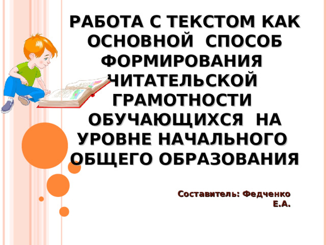 РАБОТА С ТЕКСТОМ КАК ОСНОВНОЙ СПОСОБ ФОРМИРОВАНИЯ ЧИТАТЕЛЬСКОЙ ГРАМОТНОСТИ ОБУЧАЮЩИХСЯ НА УРОВНЕ НАЧАЛЬНОГО ОБЩЕГО ОБРАЗОВАНИЯ Составитель: Федченко Е.А.     