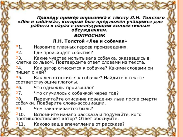    Приведу пример опросника к тексту Л.Н. Толстого «Лев и собачка», который был предложен учащимся для работы в парах с последующим коллективным обсуждением. ВОПРОСНИК Л.Н. Толстой «Лев и собачка» 1.  Назовите главных героев произведения. 2.  Где происходят события? 3.  Какие чувства испытывала собачка, оказавшись в клетке со львом. Подтвердите ответ словами из текста. 4.  Как автор относится к собачке? Какими словами он пишет о ней? 5.  Как лев относился к собачке? Найдите в тексте соответствующие глаголы. 6.  Что однажды произошло? 7.  Что случилось с собачкой через год? 8.  Перечитайте описание поведения льва после смерти собачки. Подберите слова-ассоциации. 9.  Чем заканчивается быль? 10.  Вспомните начало рассказа и подумайте, кого противопоставляет автор? Ответ обоснуйте. 11.  Каково ваше впечатление от рассказа?  