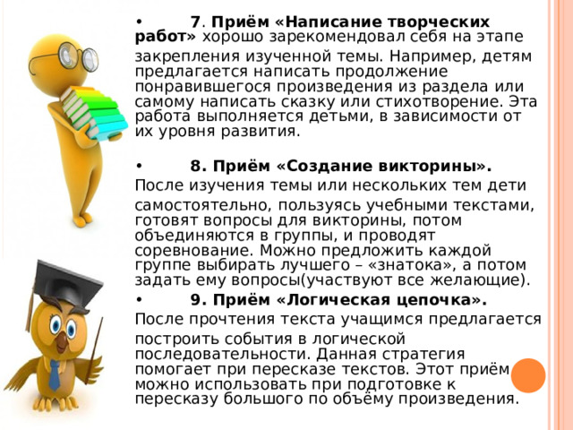 •  7 . Приём «Написание творческих работ» хорошо зарекомендовал себя на этапе закрепления изученной темы. Например, детям предлагается написать продолжение понравившегося произведения из раздела или самому написать сказку или стихотворение. Эта работа выполняется детьми, в зависимости от их уровня развития. •  8. Приём «Создание викторины». После изучения темы или нескольких тем дети самостоятельно, пользуясь учебными текстами, готовят вопросы для викторины, потом объединяются в группы, и проводят соревнование. Можно предложить каждой группе выбирать лучшего – «знатока», а потом задать ему вопросы(участвуют все желающие). •  9. Приём «Логическая цепочка». После прочтения текста учащимся предлагается построить события в логической последовательности. Данная стратегия помогает при пересказе текстов. Этот приём можно использовать при подготовке к пересказу большого по объёму произведения. 