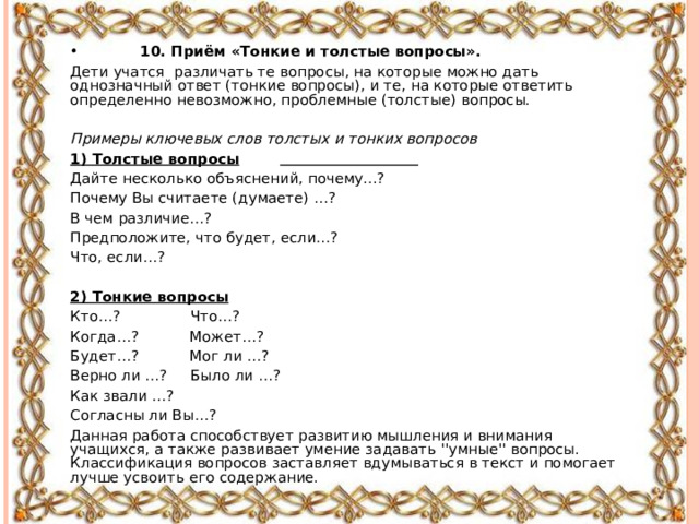 •  10. Приём «Тонкие и толстые вопросы». Дети учатся различать те вопросы, на которые можно дать однозначный ответ (тонкие вопросы), и те, на которые ответить определенно невозможно, проблемные (толстые) вопросы. Примеры ключевых слов толстых и тонких вопросов 1) Толстые вопросы   Дайте несколько объяснений, почему...? Почему Вы считаете (думаете) …? В чем различие…? Предположите, что будет, если…? Что, если…?  2) Тонкие вопросы Кто…? Что…? Когда…? Может…? Будет…? Мог ли …? Верно ли …? Было ли …? Как звали …? Согласны ли Вы…? Данная работа способствует развитию мышления и внимания учащихся, а также развивает умение задавать ''умные'' вопросы. Классификация вопросов заставляет вдумываться в текст и помогает лучше усвоить его содержание. 