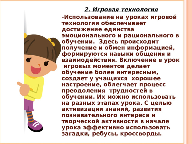 2. Игровая технология -Использование на уроках игровой технологии обеспечивает достижение единства эмоционального и рационального в обучении. Здесь происходит получение и обмен информацией, формируются навыки общения и взаимодействия. Включение в урок игровых моментов делает обучение более интересным, создает у учащихся хорошее настроение, облегчает процесс преодоления трудностей в обучении. Их можно использовать на разных этапах урока. С целью активизации знаний, развития познавательного интереса и творческой активности в начале урока эффективно использовать загадки, ребусы, кроссворды. 